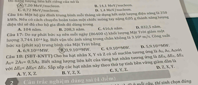 thi năng lượng liên kết riêng của nó là
A,7,20 MeV/nucleon. B. 14,1 MeV/nucleon.
C. 0,72 MeV/nucleon. D. 1,4 MeV/nucleon.
Câu 16: Một hộ gia đình trung bình mỗi tháng sử dụng hết một lượng điện năng là 250
kWh. Nếu có cách chuyến hoàn toàn một chiếc móng tay nặng 0,05 g thành năng lượng
điện thì sẽ đủ cho hộ gia đình đó dùng trong
A. 104 năm. B. 208,3 năm. C. 416,6 năm. D. 832,5 năm.
Câu 17: Do sự phát bức xạ nên mỗi ngày (86400 s) khối lượng Mặt Trời giảm một
lượng 3 ,744.10^(14)kg 1. Biết vận tốc ánh sáng trong chân không là 3.10^8 m /s. Công suất
bức xạ (phát xa) trung bình của Mặt Trời bằng
A. 6,9.10^(15)MW. B. 3,9.10^(20)MW. C. 4,9.10^(40)MW. D. 5,9.10^(101) MW.
Câu 18: (SBT-KNTT) Cho ba hạt nhân X, Y và Z có số nuclôn tương ứng là Αχ, Α₇, Αηνới
A_X=2A_Y=0,5A_Z. Biết năng lượng liên kết của từng hạt nhân tương ứng là △ E_x,△ E_y,△ E_z
với △ E_Z Sắp xếp các hạt nhân này theo thứ tự tính bền vững giảm dần là
A. Y, X, Z. B. Y, Z, X. C. X, Y, Z. D. Z, X, Y.
2  Câu trắc nghiệm đúng sai (4 diễm)
L ở mỗi cậu, thí sinh chọn đúng