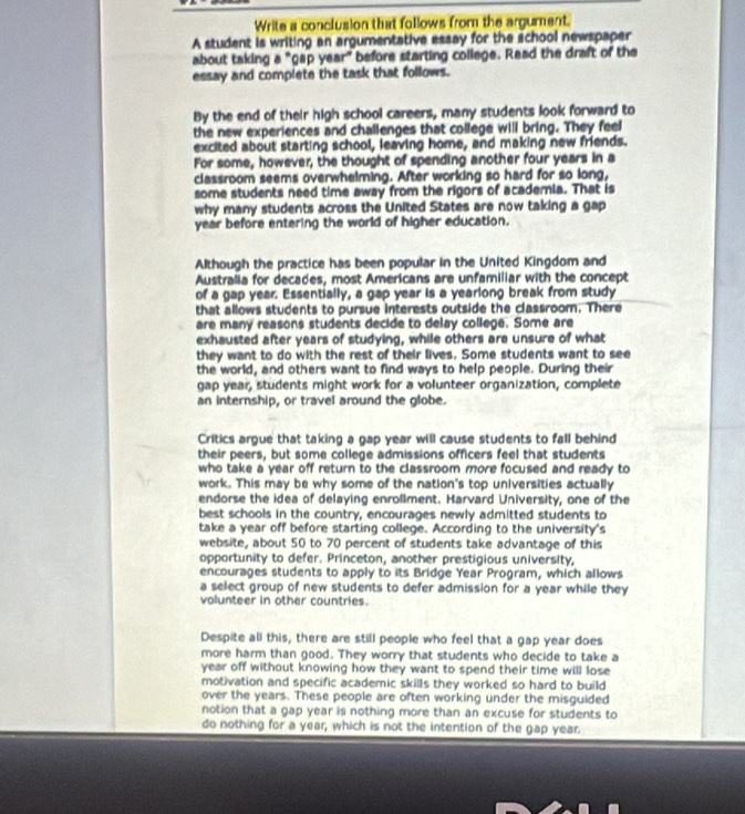 Write a conclusion that follows from the argument.
A student is writing an argumentative essay for the school newspaper
about taking a "gap year" before starting college. Read the draft of the
essay and complete the task that follows.
By the end of their high school careers, many students look forward to
the new experiences and challenges that college will bring. They feel
excited about starting school, leaving home, and making new friends.
For some, however, the thought of spending another four years in a
classroom seems overwhelming. After working so hard for so long,
some students need time away from the rigors of academia. That is
why many students across the United States are now taking a gap
year before entering the world of higher education.
Although the practice has been popular in the United Kingdom and
Australia for decades, most Americans are unfamiliar with the concept
of a gap year. Essentially, a gap year is a yearlong break from study
that allows students to pursue interests outside the classroom. There
are many reasons students decide to delay college. Some are
exhausted after years of studying, while others are unsure of what
they want to do with the rest of their lives. Some students want to see
the world, and others want to find ways to help people. During their
gap year, students might work for a volunteer organization, complete
an internship, or travel around the globe.
Critics argue that taking a gap year will cause students to fall behind
their peers, but some college admissions officers feel that students
who take a year off return to the classroom more focused and ready to
work. This may be why some of the nation's top universities actually
endorse the idea of delaying enrollment. Harvard University, one of the
best schools in the country, encourages newly admitted students to
take a year off before starting college. According to the university's
website, about 50 to 70 percent of students take advantage of this
opportunity to defer. Princeton, another prestigious university,
encourages students to apply to its Bridge Year Program, which allows
a select group of new students to defer admission for a year while they
volunteer in other countries.
Despite all this, there are still people who feel that a gap year does
more harm than good. They worry that students who decide to take a
year off without knowing how they want to spend their time will lose
motivation and specific academic skills they worked so hard to build
over the years. These people are often working under the misguided
notion that a gap year is nothing more than an excuse for students to
do nothing for a year, which is not the intention of the gap year.