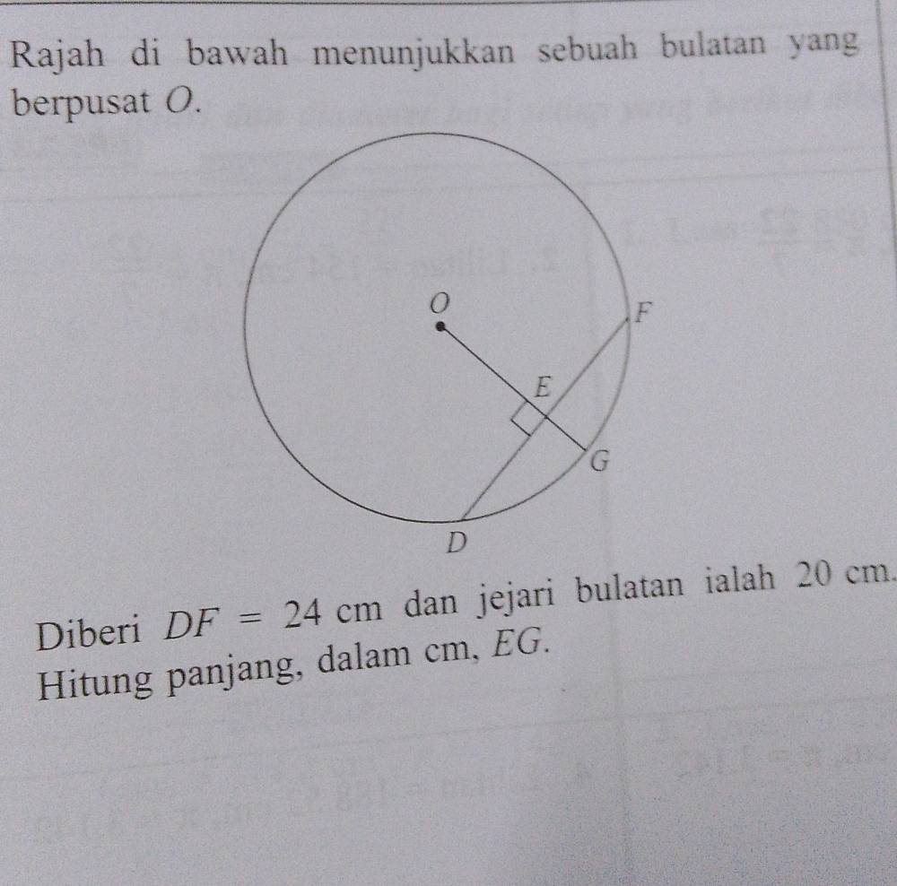 Rajah di bawah menunjukkan sebuah bulatan yang 
berpusat O. 
Diberi DF=24cm dan jejari bulatan ialah 20 cm. 
Hitung panjang, dalam cm, EG.