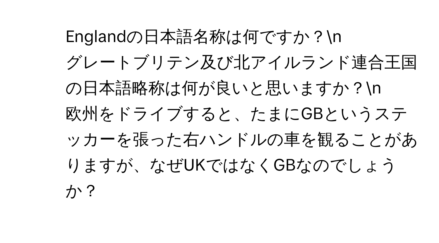 Englandの日本語名称は何ですか？n
2. グレートブリテン及び北アイルランド連合王国の日本語略称は何が良いと思いますか？n
3. 欧州をドライブすると、たまにGBというステッカーを張った右ハンドルの車を観ることがありますが、なぜUKではなくGBなのでしょうか？