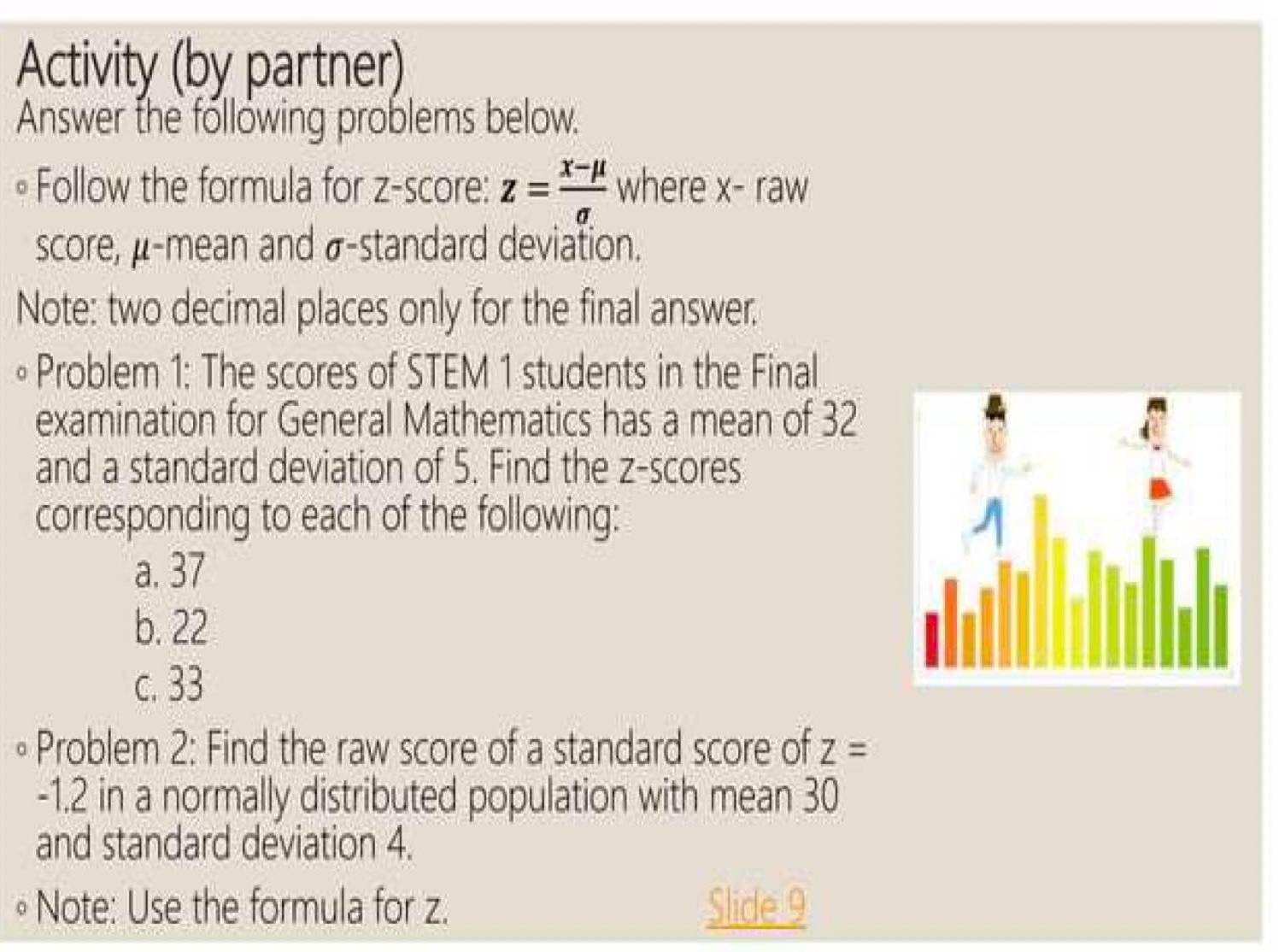 Activity (by partner) 
Answer the following problems below. 
。 Follow the formula for z-score: z= (x-mu )/sigma   where x^- raw 
score, μ -mean and σ -standard deviation. 
Note: two decimal places only for the final answer. 
∘ Problem 1: The scores of STEM 1 students in the Final 
examination for General Mathematics has a mean of 32
and a standard deviation of 5. Find the z-scores 
corresponding to each of the following: 
a. 37
b. 22
c. 33
∘ Problem 2: Find the raw score of a standard score of Z=
-1.2 in a normally distributed population with mean 30
and standard deviation 4. 
∘ Note: Use the formula for z. Slide 9