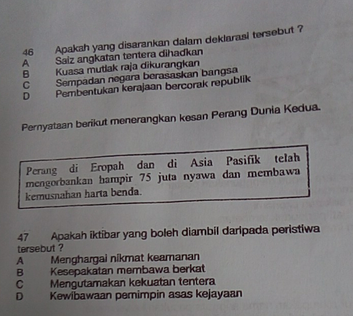 a Apakah yang disarankan dalam deklarasi tersebut ?
A Saiz angkatan tentera dihadkan
B Kuasa mutlak raja dikurangkan
C Sempadan negara berašaskan bangsa
D Pembentukan kerajaan bercorak republik
Pernyataan berikut menerangkan kesan Perang Dunia Kedua.
Perang di Eropah dan di Asia Pasifik telah
mengorbankan hampir 75 juta nyawa dan membawa
kemusnahan harta benda.
47 Apakah iktibar yang boleh diambil daripada peristiwa
tersebut ?
A Menghargai nikmat keamanan
B Kesepakatan membawa berkat
C Mengutamakan kekuatan tentera
D a Kewibawaan pemimpin asas kejayaan