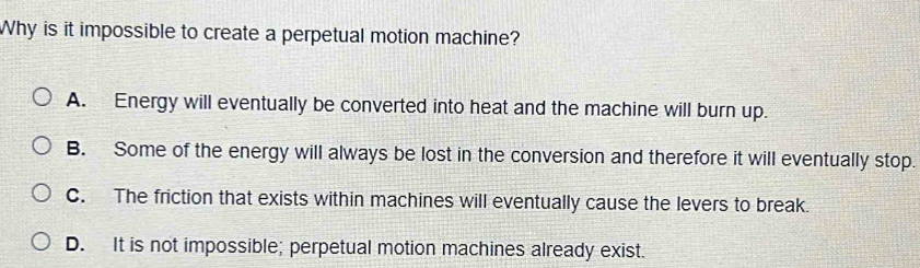 Why is it impossible to create a perpetual motion machine?
A. Energy will eventually be converted into heat and the machine will burn up.
B. Some of the energy will always be lost in the conversion and therefore it will eventually stop.
C. The friction that exists within machines will eventually cause the levers to break.
D. It is not impossible; perpetual motion machines already exist.