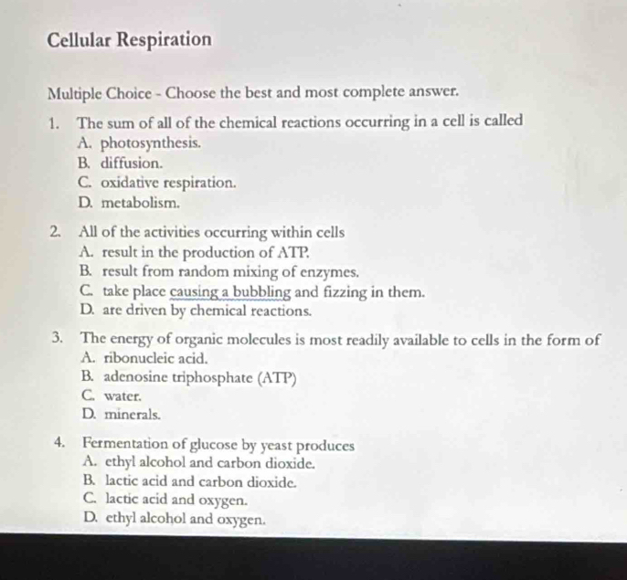 Cellular Respiration
Multiple Choice - Choose the best and most complete answer.
1. The sum of all of the chemical reactions occurring in a cell is called
A. photosynthesis.
B. diffusion.
C. oxidative respiration.
D. metabolism.
2. All of the activities occurring within cells
A. result in the production of ATP
B. result from random mixing of enzymes.
C. take place causing a bubbling and fizzing in them.
D. are driven by chemical reactions.
3. The energy of organic molecules is most readily available to cells in the form of
A. ribonucleic acid.
B. adenosine triphosphate (ATP)
C. water.
D. minerals.
4. Fermentation of glucose by yeast produces
A. ethyl alcohol and carbon dioxide.
B. lactic acid and carbon dioxide.
C. lactic acid and oxygen.
D. ethyl alcohol and oxygen.