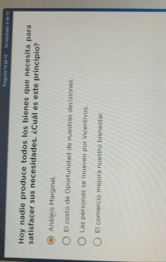 Pregunta 10 de 10 Su resuitado: 6 de 10
Hoy nadie produce todos los bienes que necesita para
satisfacer sus necesidades. ¿Cuál es este principio?
Análigis Marginal.
El costo de Oportunidad de nuestras decisiones.
Las personas se mueven por incentivos.
El comercio mejora nuestro bienestar.