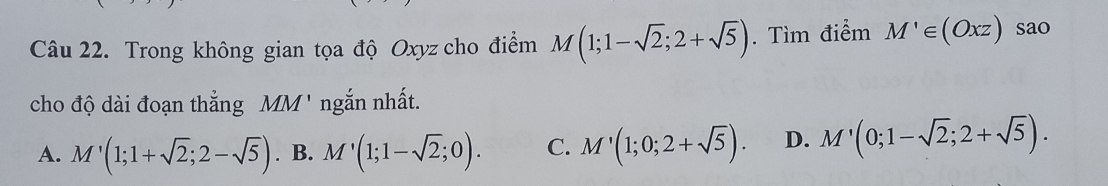 Trong không gian tọa độ Oxyz cho điểm M(1;1-sqrt(2);2+sqrt(5)). Tìm điểm M'∈ (Oxz) sao
cho độ dài đoạn thẳng M M' ngắn nhất.
A. M'(1;1+sqrt(2);2-sqrt(5)). B. M'(1;1-sqrt(2);0). C. M'(1;0;2+sqrt(5)). D. M'(0;1-sqrt(2);2+sqrt(5)).