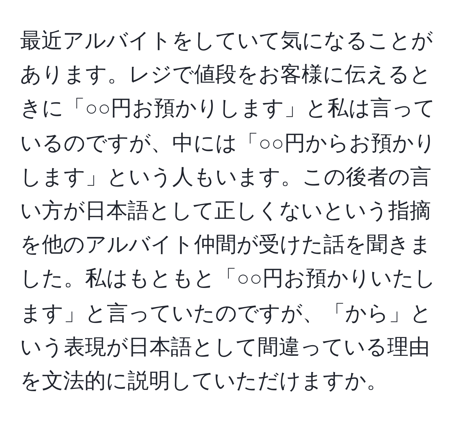 最近アルバイトをしていて気になることがあります。レジで値段をお客様に伝えるときに「○○円お預かりします」と私は言っているのですが、中には「○○円からお預かりします」という人もいます。この後者の言い方が日本語として正しくないという指摘を他のアルバイト仲間が受けた話を聞きました。私はもともと「○○円お預かりいたします」と言っていたのですが、「から」という表現が日本語として間違っている理由を文法的に説明していただけますか。