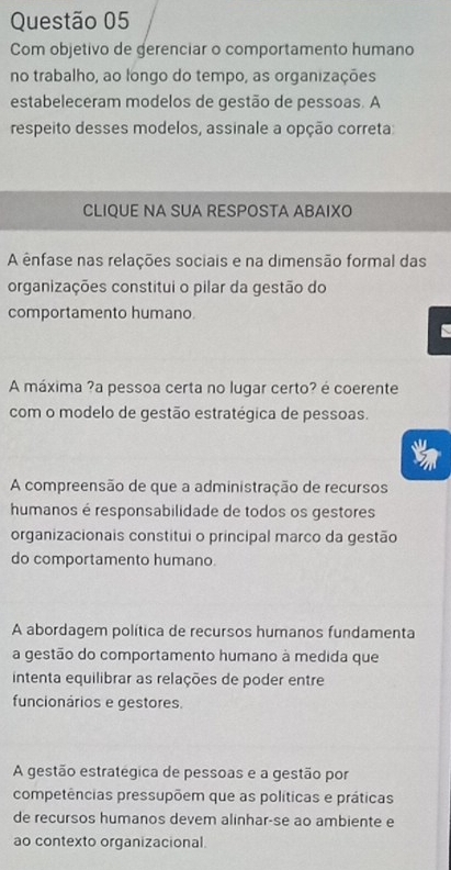 Com objetivo de gerenciar o comportamento humano
no trabalho, ao longo do tempo, as organizações
estabeleceram modelos de gestão de pessoas. A
respeito desses modelos, assinale a opção correta:
CLIQUE NA SUA RESPOSTA ABAIXO
A ênfase nas relações sociais e na dimensão formal das
organizações constitui o pilar da gestão do
comportamento humano
A máxima ?a pessoa certa no lugar certo? é coerente
com o modelo de gestão estratégica de pessoas.
A compreensão de que a administração de recursos
humanos é responsabilidade de todos os gestores
organizacionais constitui o principal marco da gestão
do comportamento humano.
A abordagem política de recursos humanos fundamenta
a gestão do comportamento humano à medida que
intenta equilibrar as relações de poder entre
funcionários e gestores.
A gestão estrategica de pessoas e a gestão por
competências pressupõem que as políticas e práticas
de recursos humanos devem alinhar-se ao ambiente e
ao contexto organizacional