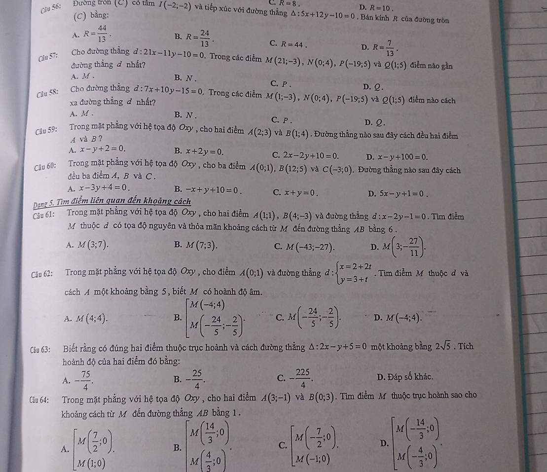 C R=8.
(C) bằng: D. R=10.
Cầu 56: Đường tron (C) có tâm I(-2;-2) và tiếp xúc với đường thẳng △ :5x+12y-10=0. Bán kính R của đường tròn
A. R= 44/13 . R= 24/13 .
B.
C. R=44.
D. R= 7/13 .
Câu 57: Cho đường thẳng d:21x-11y-10=0. Trong các điểm M(21;-3),N(0;4),P(-19;5) và Q(1;5) điểm nào gần
đường thẳng đ nhất?
A. M .
B. N . C. P . D. Ω .
Câu 58: Cho đường thẳng d:7x+10y-15=0 Trong các điểm M(1;-3),N(0;4),P(-19;5) và Q(1;5) điểm nào cách
xa đường thẳng đ nhất?
A. M . B. N . C. P .
D. ♀.
Câu 59: Trong mặt phẳng với hệ tọa độ Oxy , cho hai điểm A(2;3) và B(1;4). Đường thằng nào sau đây cách đều hai điểm
A và B ?
A. x-y+2=0. B. x+2y=0. C. 2x-2y+10=0. D. x-y+100=0.
Câu 60: Trong mặt phẳng với hệ tọa độ Oxy , cho ba điểm A(0;1),B(12;5) và C(-3;0) Đường thẳng nào sau đây cách
đều ba điểm A, B và C .
A. x-3y+4=0. B. -x+y+10=0. C. x+y=0. D. 5x-y+1=0.
Dang 5. Tìm điểm liên quan đến khoảng cách
Câu 61: Trong mặt phẳng với hệ tọa độ Oxy , cho hai điểm A(1;1),B(4;-3) và đường thắng d:x-2y-1=0. Tìm điểm
Mỹ thuộc đ có tọa độ nguyên và thỏa mãn khoảng cách từ M đến đường thẳng AB bằng 6 .
A. M(3;7). M(7;3). C. M(-43;-27). D. M(3;- 27/11 ).
B.
Câu 62: Trong mặt phẳng với hệ tọa độ Oxy , cho điểm A(0;1) và đường thẳng d:beginarrayl x=2+2t y=3+tendarray.. Tìm điểm M thuộc đ và
cách A một khoảng bằng 5, biết M có hoành độ âm.
B. [M(-4;4) M(- 24/5 ;- 2/5 )^.
A. M(4;4). C. M(- 24/5 ;- 2/5 ). D. M(-4;4).
Cầu 63: Biết rằng có đúng hai điểm thuộc trục hoành và cách đường thẳng △ :2x-y+5=0 một khoảng bằng 2sqrt(5). Tích
hoành độ của hai điểm đó bằng:
C.
A. - 75/4 . - 25/4 . - 225/4 . D. Đáp số khác.
B.
Câu 64: Trong mặt phẳng với hệ tọa độ Oxy , cho hai điểm A(3;-1) và B(0;3). Tìm điểm M thuộc trục hoành sao cho
khoảng cách từ M đến đường thẳng AB bằng 1 .
A. [M( 7/2 ;0). [M( 14/3 ,0). M( 4/3 ,0)endbmatrix . C. [M(- 7/2 ;0). D. beginbmatrix M(- 14/3 ,0) M(- 4/3 ,0)endbmatrix .
B.