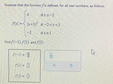 Suppose that the function †is defined, for all real numbers, as follows.
f(x)=beginarrayl 4ifx≤ -2 (x+1)^2if-2
Find f(-1), f(1) , and f(3).
f(-1)=□ beginarrayr frac □  □  * 
f(1)=□
f(3)=□