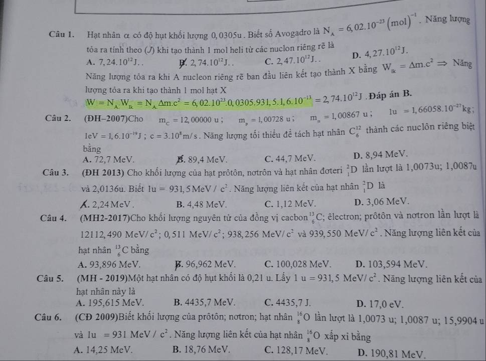 Hạt nhân α có độ hụt khối lượng 0, 0305u . Biết số Avogadro là N_A=6,02.10^(-23)(mol)^-1. Năng lượng
tỏa ra tính theo (J) khi tạo thành 1 mol heli từ các nuclon riêng rẽ là
A. 7,24.10^(12)J... 2,74.10^(12)J... C. 2,47.10^(12)J... D. 4,27.10^(12)J.
Năng lượng tỏa ra khi A nucleon riêng rẽ ban đầu liên kết tạo thành X bằng W_fk=△ m.c^2Rightarrow Nang
lượng tỏa ra khi tạo thành 1 mol hạt X
W=N_AW_B=N_A△ m.c^2=6,02.10^(23).0,0305.931,5.1,6.10^(-13)=2,74.10^(12)J Đáp án B.
Câu 2. (ĐH-2007)Cho m_c=12,00000u;m_p=1,00728u;m_n=1,00867u; 1u=1,66058.10^(-27)kg;
leV=1,6.10^(-19)J;c=3.10^8m/s. Năng lượng tối thiều để tách hạt nhân C_6^((12) thành các nuclôn riêng biệt
bang
A. 72,7 MeV. B. 89,4 MeV. C. 44,7 MeV. D. 8,94 MeV.
Câu 3. (ĐH 2013) Cho khối lượng của hạt prôtôn, nơtrôn và hạt nhân đơteri _1^2□ 0 lần lượt là 1,0073u; 1,0087u
và 2,0136u. Biết 1u=931,5MeV/c^2). Năng lượng liên kết của hạt nhân _1^(2D là. 2,24 MeV . B. 4,48 MeV. C. 1,12 MeV. D. 3,06 MeV.
Câu 4. (MH2-2017)Cho khối lượng nguyên tử của đồng vị cacbon _6^(13)C; êlectron; prôtôn và nơtron lần lượt là
12112,490MeV/c^2); 0, 511 Me V/c^2;938,256MeV/c^2 và 939,550M V/c^2 Năng lượng liên kết của
hạt nhân _6^((13)C bằng
A. 93,896 MeV. B. 96,962 MeV. C. 100,028 MeV. D. 103,594 MeV.
Câu 5. (MH - 2019)Một hạt nhân có độ hụt khối là 0,21 u. Lấy 1u=931,5MeV/c^2). Năng lượng liên kết của
hạt nhân này là
A. 195,615 MeV. B. 4435,7 MeV. C. 4435,7 J. D. 17,0 eV.
Câu 6. (CD 2009)Biết khối lượng của prôtôn; nơtron; hạt nhân beginarrayr 16 8endarray O lần lượt là 1,0073 u; 1,0087 u; 15,9904 u
và 1u=931MeV/c^2. Năng lượng liên kết của hạt nhân _8^((16)Oxhat a) p xi bằng
A. 14,25 MeV. B. 18,76 MeV. C. 128,17 MeV. D. 190,81 MeV.