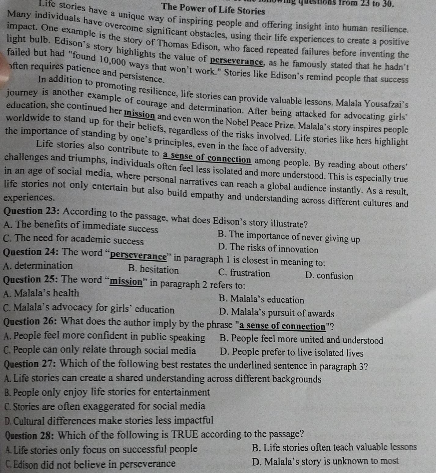 nowing questions from 23 to 30.
The Power of Life Stories
Life stories have a unique way of inspiring people and offering insight into human resilience.
Many individuals have overcome significant obstacles, using their life experiences to create a positive
impact. One example is the story of Thomas Edison, who faced repeated failures before inventing the
light bulb. Edison’s story highlights the value of perseverance, as he famously stated that he hadn'’t
failed but had "found 10,000 ways that won’t work." Stories like Edison’s remind people that success
ften requires patience and persistence.
In addition to promoting resilience, life stories can provide valuable lessons. Malala Yousafzai’s
journey is another example of courage and determination. After being attacked for advocating girls
education, she continued her mission and even won the Nobel Peace Prize. Malala’s story inspires people
worldwide to stand up for their beliefs, regardless of the risks involved. Life stories like hers highlight
the importance of standing by one’s principles, even in the face of adversity.
Life stories also contribute to a sense of connection among people. By reading about others’
challenges and triumphs, individuals often feel less isolated and more understood. This is especially true
in an age of social media, where personal narratives can reach a global audience instantly. As a result,
life stories not only entertain but also build empathy and understanding across different cultures and
experiences.
Question 23: According to the passage, what does Edison's story illustrate?
A. The benefits of immediate success B. The importance of never giving up
C. The need for academic success D. The risks of innovation
Question 24: The word “perseverance” in paragraph 1 is closest in meaning to:
B. hesitation
A. determination C. frustration D. confusion
Question 25: The word “mission” in paragraph 2 refers to:
A. Malala’s health B. Malala’s education
C. Malala’s advocacy for girls’ education D. Malala’s pursuit of awards
Question 26: What does the author imply by the phrase "a sense of connection"?
A. People feel more confident in public speaking B. People feel more united and understood
C. People can only relate through social media D. People prefer to live isolated lives
Question 27: Which of the following best restates the underlined sentence in paragraph 3?
A. Life stories can create a shared understanding across different backgrounds
B. People only enjoy life stories for entertainment
C. Stories are often exaggerated for social media
D. Cultural differences make stories less impactful
Question 28: Which of the following is TRUE according to the passage?
A. Life stories only focus on successful people B. Life stories often teach valuable lessons
C. Edison did not believe in perseverance D. Malala’s story is unknown to most