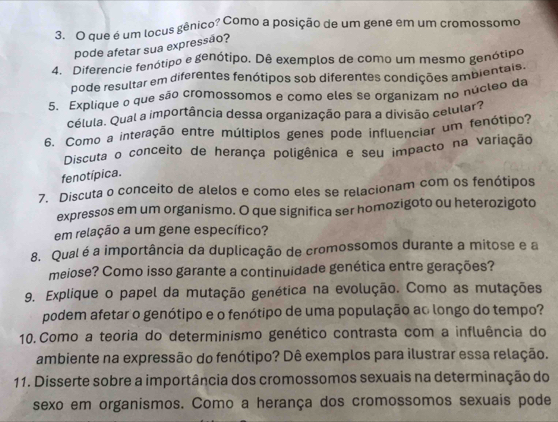 que é um locus gênico? Como a posição de um gene em um cromossomo 
pode afetar sua expressão? 
4. Diferencie fenótipo e genótipo. Dê exemplos de como um mesmo genótipo 
pode resultar em diferentes fenótipos sob diferentes condições ambientais. 
5. Explique o que são cromossomos e como eles se organizam no núcleo da 
célula. Qual a importância dessa organização para a divisão celular? 
6. Como a interação entre múltiplos genes pode influenciar um fenótipo? 
Discuta o conceito de herança poligênica e seu impacto na variação 
fenotípica. 
7. Discuta o conceito de alelos e como eles se relacionam com os fenótipos 
expressos em um organismo. O que significa ser homozigoto ou heterozigoto 
em relação a um gene específico? 
8. Qual é a importância da duplicação de cromossomos durante a mitose e a 
meiose? Como isso garante a continuidade genética entre gerações? 
9. Explique o papel da mutação genética na evolução. Como as mutações 
podem afetar o genótipo e o fenótipo de uma população ac longo do tempo? 
10.Como a teoria do determinismo genético contrasta com a influência do 
ambiente na expressão do fenótipo? Dê exemplos para ilustrar essa relação. 
11. Disserte sobre a importância dos cromossomos sexuais na determinação do 
sexo em organismos. Como a herança dos cromossomos sexuais pode