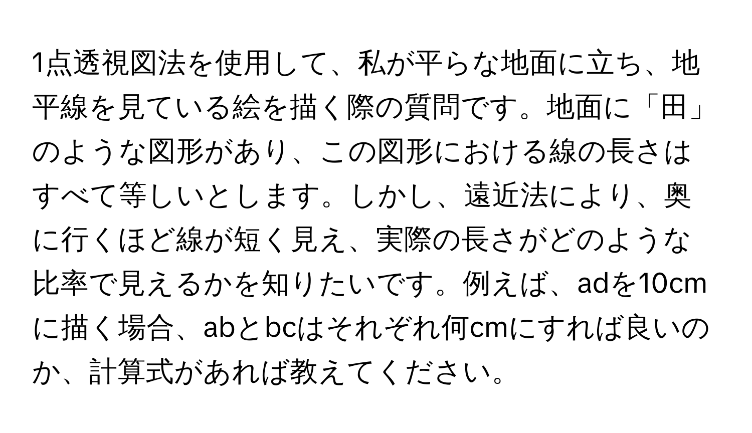 1点透視図法を使用して、私が平らな地面に立ち、地平線を見ている絵を描く際の質問です。地面に「田」のような図形があり、この図形における線の長さはすべて等しいとします。しかし、遠近法により、奥に行くほど線が短く見え、実際の長さがどのような比率で見えるかを知りたいです。例えば、adを10cmに描く場合、abとbcはそれぞれ何cmにすれば良いのか、計算式があれば教えてください。