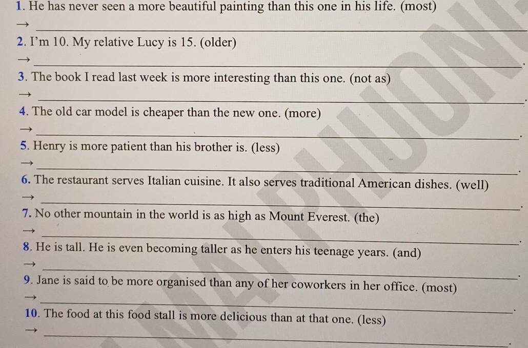 He has never seen a more beautiful painting than this one in his life. (most) 
_ 
2. I’m 10. My relative Lucy is 15. (older) 
_ 
. 
3. The book I read last week is more interesting than this one. (not as) 
_ 
4. The old car model is cheaper than the new one. (more) 
_ 
. 
5. Henry is more patient than his brother is. (less) 
_ 
. 
6. The restaurant serves Italian cuisine. It also serves traditional American dishes. (well) 
_ 
. 
7. No other mountain in the world is as high as Mount Everest. (the) 
_ 
8. He is tall. He is even becoming taller as he enters his teenage years. (and) 
_ 
. 
9. Jane is said to be more organised than any of her coworkers in her office. (most) 
_ 
. 
10. The food at this food stall is more delicious than at that one. (less) 
_ 
.