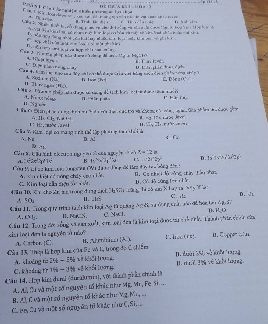 L6p 12C.↓
Đề giữa kì 2 - hóa 12
PHÀN I. Câu trắc nghiệm nhiều phương án lựa chọn.
Câu 1. Kim loại được rèn, kéo sợi, dát mông tạo nên các đồ vật khác nhau đo có
A. Tính dẻo.
B. Tỉnh dẫn điện. C. Tính dẫn nhiệt. D. Ánh kim.
Câu 2. Nhiều thiết bị, đồ dùng phục vụ cho đời sống và sân xuất được lâm từ hợp kim. Hợp kim là
A. vật liệu kim loại có chứa một kim loại cơ bản và một số kim loại khác hoặc phi kim.
B. hỗn hợp đồng nhất của hai hay nhiều kim loại hoặc kim loại và phi kim.
C. hợp chất của một kim loại với một phi kim.
D. hỗn hợp kim loại và hợp chất của chúng.
Câu 3. Phương pháp nào được sử dụng để tách Mg từ MgCl_2?
A. Nhiệt luyện.
B. Thuỷ luyện
C. Điện phân nóng chảy D. Điện phân dung dịch.
Câu 4. Kim loại nào sau đây chỉ có thể được điều chế bằng cách điện phân nóng chảy ?
A. Sodium (Na). B. Iron (Fe). C. Đồng (Cu).
D. Thùy ngân (Hg).
Câu 5. Phương pháp nào được sử dụng đề tách kim loại từ dung dịch muối?
A. Nung nóng. B. Điện phân C. Hấp thụ.
D. Nghiền
Câu 6: Điện phân dung dịch muối ăn với điện cực trơ và không có màng ngăn. Sản phẩm thu được gồm
A. H_2,Cl_2 , NaOH. B. H_2,Cl_2 , nước Javel.
C. H_2 , nước Javel. D. H_2,Cl_2, , nước Javel.
Câu 7. Kim loại có mạng tinh thể lập phương tâm khối là
A. Na B. Al
C. Cu
D. Ag
Cầu 8. Cấu hình electron nguyên tử của nguyến tố có Z=12la
A. 1s^22s^22p^63s^2 B. 1s^22s^22p^63s^1 C. 1s^22s^22p^6
D. 1s^22s^22p^63s^23p^1
Câu 9. Lí do kim loại tungsten (W) được dùng để làm dây tóc bóng đèn?
A. Có nhiệt độ nóng chảy cao nhất. B. Có nhiệt độ nóng chảy thấp nhất.
C. Kim loại dẫn điện tốt nhất. D. Có độ cứng lớn nhất.
Câu 10. Khi cho Zn tan trong dung dịch H_2SO_4 loãng thì có khí X bay ra. Vậy X là:
D. O_2
A. SO_2
B. H_2S
C. H_2
Câu 11. Trong quy trình tách kim loại Ag từ quặng Ag2S, sử dụng chất nào đề hòa tan Ag_2S 7
D.
A. CO_2. B. NaCN. C. NaCl. H_2O.
Câu 12. Trong đời sống và sản xuất, kim loại đen là kim loại được tái chế nhất. Thành phần chính của
kim loại đen là nguyên tố nào?
A. Carbon (C). B. Aluminium (Al). C. Iron (Fe). D. Copper (Cu).
Câu 13. Thép là hợp kim của Fe và C, trong đó C chiếm
A. khoảng từ 2% − 5% về khối lượng. B. dưới 2% về khối lượng.
C. khoảng từ 1% − 3% về khối lượng. D. dưới 3% về khối lượng.
Câu 14. Hợp kim dural (duralumin), với thành phần chính là
A. Al, Cu và một số nguyên tố khác như Mg, Mn, Fe, Si, ...
B. Al, C và một số nguyên tố khác như Mg, Mn, ...
C. Fe, Cu và một số nguyên tố khác như C, Si, ...