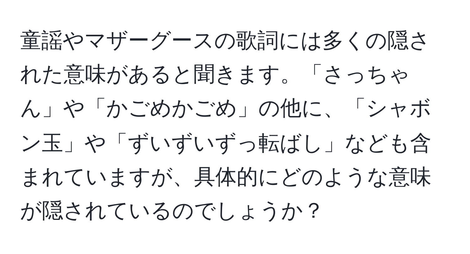 童謡やマザーグースの歌詞には多くの隠された意味があると聞きます。「さっちゃん」や「かごめかごめ」の他に、「シャボン玉」や「ずいずいずっ転ばし」なども含まれていますが、具体的にどのような意味が隠されているのでしょうか？