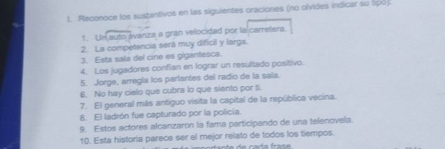 Reconoce los sustantivos en las siguientes oraciones (no olvides indicar su lipó). 
1. Un auto avaniza a gran velocidad por la carretera. 
2. La competencia será muy dificil y larga. 
3. Esta sala del cine es gigantesca. 
4. Los jugadores confian en lograr un resultado positivo. 
5. Jorge, arregla los parlantes del radio de la sala. 
6. No hay cielo que cubra lo que siento por ti. 
7. El general más antíguo visita la capital de la república vecina. 
8. El ladrón fue capturado por la policia. 
9, Estos actores alcanzaron la fama participando de una telenovela. 
10. Esta historia parece ser el mejor relato de todos los tiempos.