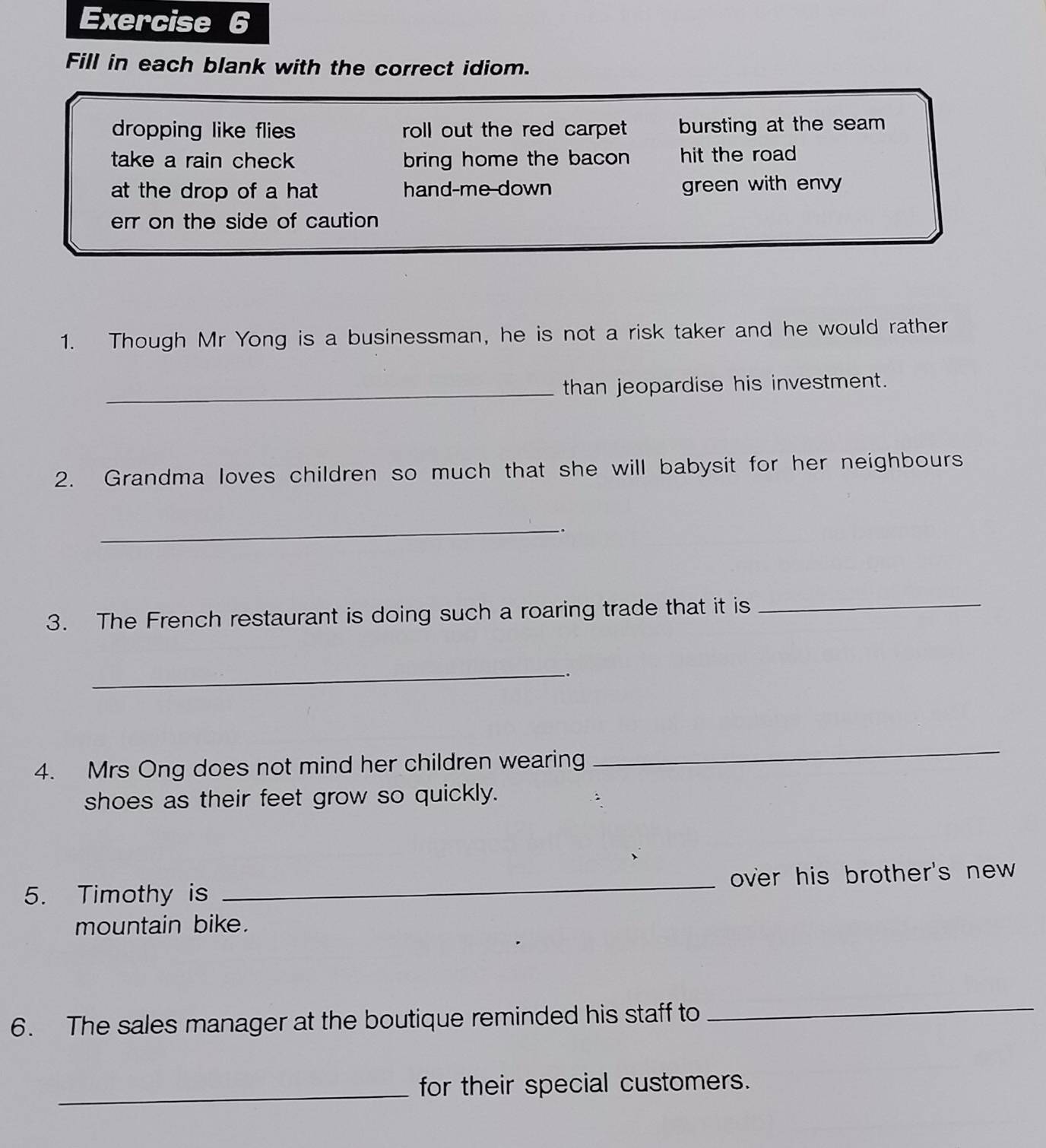 Fill in each blank with the correct idiom.
dropping like flies roll out the red carpet bursting at the seam
take a rain check bring home the bacon hit the road
at the drop of a hat hand-me down green with envy
err on the side of caution 
1. Though Mr Yong is a businessman, he is not a risk taker and he would rather
_than jeopardise his investment.
2. Grandma loves children so much that she will babysit for her neighbours
_.
3. The French restaurant is doing such a roaring trade that it is_
_.
4. Mrs Ong does not mind her children wearing
_
shoes as their feet grow so quickly.
5. Timothy is _over his brother's new 
mountain bike.
6. The sales manager at the boutique reminded his staff to
_
_for their special customers.