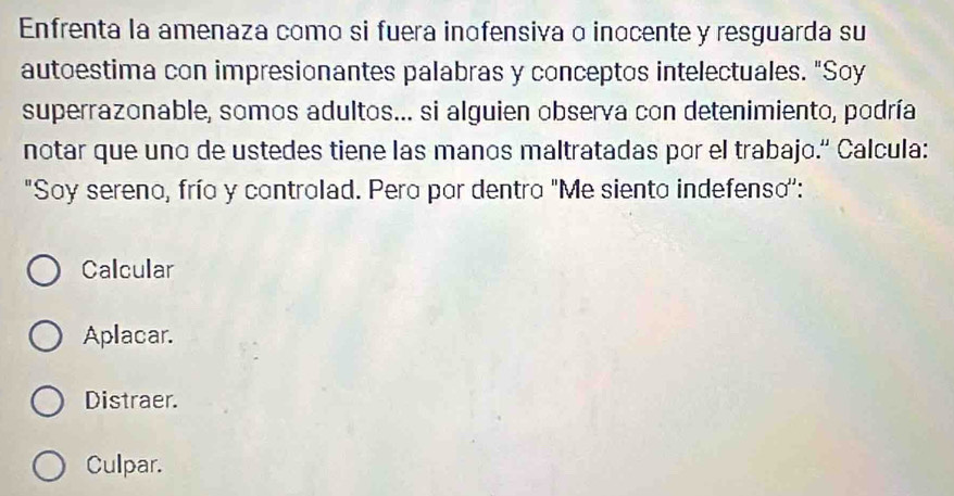 Enfrenta la amenaza como si fuera inofensiva o inocente y resguarda su
autoestima con impresionantes palabras y conceptos intelectuales. "Soy
superrazonable, somos adultos... si alguien observa con detenimiento, podría
notar que uno de ustedes tiene las manos maltratadas por el trabajo.'' Calcula:
"Soy sereno, frío y controlad. Pero por dentro "Me siento indefenso'':
Calcular
Aplacar.
Distraer.
Culpar.