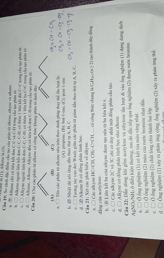 tikane là (1); Alkene là (3).
Câu 19: So sánh đặc điểm cầu tạo của phân tử alkene, alkyne và alkane.
a. Đ Alkane chỉ có liên kết dơn C-C và C-H trong cầu tạo phân tử.
b. C  Alkene ngoài liên kết đơn C-C, C-H; có thêm 1 liên kết đôi C=C trong cấu tạo phân tử.
c. I  Alkyne ngoài liên kết đơn C-C, C-H; có thêm 1 liên kết ba Cequiv C trong cầu tạo phân tử.
d. □  Alkane, Alkene, Alkyne đều có liên kết đơn C-H trong cầu tạo phân tử.
Câu 20: Cho các phân tử alkene có công thức khung phân từ dưới

a. * Tên các phân tử alkene nêu trên theo danh pháp thay thế lần lượt là:
(A): propene, (B): but-1-ene, (C): pent-1-ene
b. A Nhiệt độ sôi tăng dần theo thứ tự A, B, C
c. □ Tương tác van der Waals giữa các phân tử giảm dần theo thứ tự A, B, C.
d. le #  Alkene B có đồng phân hình học.
Câu 21: Xét các phát biểu về alkyne.
a. □ Các alkyne HCequiv CH,CH_3-Cequiv CH, , .. có công thức chung là C C_nH_2n-2(n≥ 2) tạo thành dãy đồng
dẳng của acetylene.
b. ㊉ Liên kết ba của alkyne được tạo nên từ ba liên kết π.
c. □ Các alkyne 2C và 3C chỉ có duy nhất một đồng phân cấu tạo.
d. □ Alkyne có đồng phân hình học như alkene.
Cầu 22: Dẫn dòng khí gồm acetylene và ethylene lần lượt đi vào ống nghiệm (1) dựng dưng dịch
AgNO₃/NH₃ ở điều kiện thường, sau đó dẫn tiếp qua ống nghiệm (2) dựng nước bromine.
a. □ Ở ống nghiệm (1) có kết tủa màu vàng nhạt.
b. □ Ở Ở ống nghiệm (2) màu của nước bromine nhạt dần.
c. □ Ở ống nghiệm (2) chất lỏng chia thành hai lớp.
d.□  Ông nghiệm (1) xảy ra phản ứng cộng, ống nghiệm (2) xảy ra phản ứng thế.