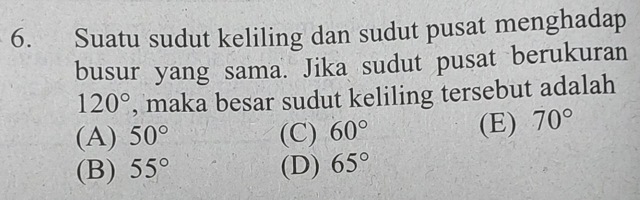 Suatu sudut keliling dan sudut pusat menghadap
busur yang sama. Jika sudut pusat berukuran
120° , maka besar sudut keliling tersebut adalah
(A) 50° (C) 60°
(E) 70°
(B) 55° (D) 65°