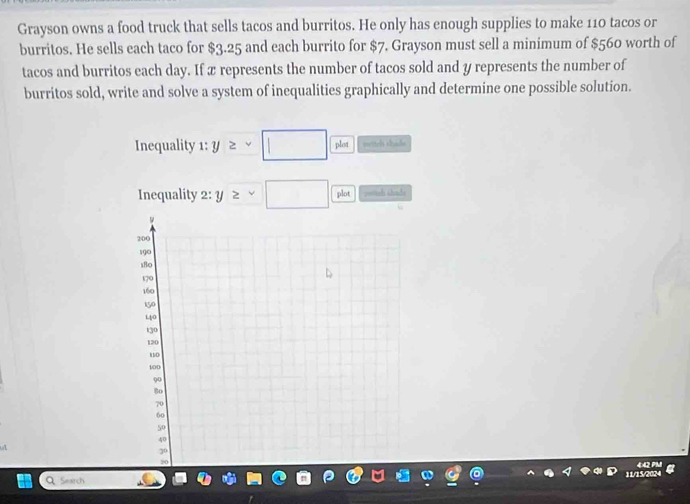 Grayson owns a food truck that sells tacos and burritos. He only has enough supplies to make 110 tacos or 
burritos. He sells each taco for $3.25 and each burrito for $7. Grayson must sell a minimum of $560 worth of 
tacos and burritos each day. If x represents the number of tacos sold and y represents the number of 
burritos sold, write and solve a system of inequalities graphically and determine one possible solution. 
Inequality 1: y≥ sim □  lot wettch shade 
Inequality 2: y≥ □ plot potch ahnds 
Q Search