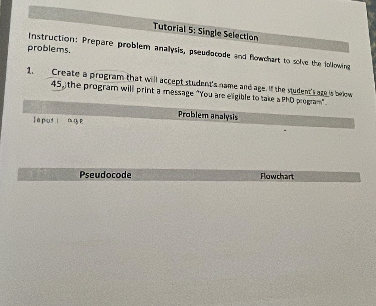 Tutorial 5: Single Selection 
problems. 
Instruction: Prepare problem analysis, pseudocode and flowchart to solve the following 
1. Create a program that will accept student's name and age. If the student's age is below
45, the program will print a message “You are eligible to take a PhD program”. 
Problem analysis 
Inputl age 
Pseudocode Flowchart