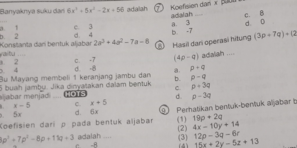 Banyaknya suku dan 6x^3+5x^2-2x+56 adalah ⑦ Koefisien dari x pau
adalah ....
c. 8
a. 1 c. 3
a. 3 d. 0
b. 2 d. 4
b. -7
Konstanta dari bentuk aljabar 2a^3+4a^2-7a-8
⑧ Hasil dari operasi hitung (3p+7q)+(2
yaitu ....
a. 2 c. -7 (4p-q) adalah ....
b. 4 d. -8 p+q
a.
Bu Mayang membeli 1 keranjang jambu dan b. p-q
5 buah jambu. Jika dinyatakan dalam bentuk
C. p+3q
aljabar menjadi … HOTS
d. p-3q
1. x-5
C. x+5. 5x d. 6x
9 Perhatikan bentuk-bentuk aljabar b
Koefisien dari ρ pada bentuk aljabar (1) 19p+2q
(2) 4x-10y+14
3p^3+7p^2-8p+11q+3 adalah .... (3) 12p-3q-6r
c. -8 (4) 15x+2y-5z+13