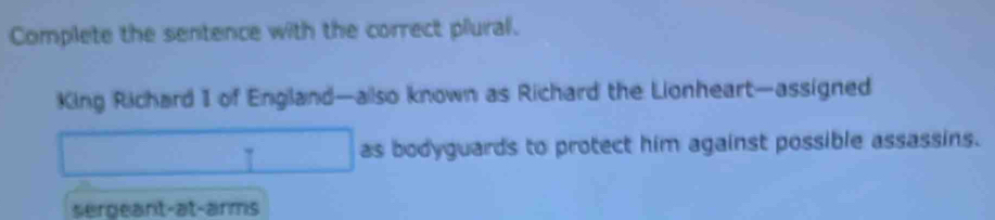 Complete the sentence with the correct plural.
King Richard I of England—ailso known as Richard the Lionheart—assigned
τ as bodyguards to protect him against possible assassins.
sergeant-at-arms