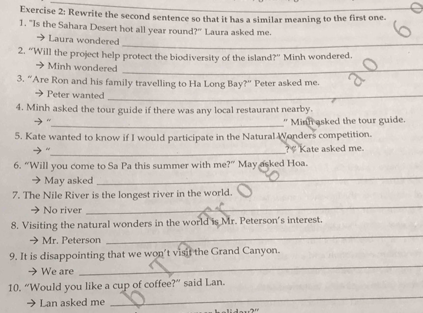 Rewrite the second sentence so that it has a similar meaning to the first one. 
1. "Is the Sahara Desert hot all year round?” Laura asked me. 
_ 
Laura wondered 
2. “Will the project help protect the biodiversity of the island?” Minh wondered. 
Minh wondered_ 
3. “Are Ron and his family travelling to Ha Long Bay?” Peter asked me. 
Peter wanted_ 
4. Minh asked the tour guide if there was any local restaurant nearby. 
_" Minh asked the tour guide. 
5. Kate wanted to know if I would participate in the Natural Wonders competition. 
_“ 
?” Kate asked me. 
6. “Will you come to Sa Pa this summer with me?” May asked Hoa. 
May asked 
_ 
7. The Nile River is the longest river in the world. 
No river 
_ 
8. Visiting the natural wonders in the world is Mr. Peterson's interest. 
Mr. Peterson 
_ 
9. It is disappointing that we won’t visit the Grand Canyon. 
We are 
_ 
_ 
10. “Would you like a cup of coffee?” said Lan. 
Lan asked me