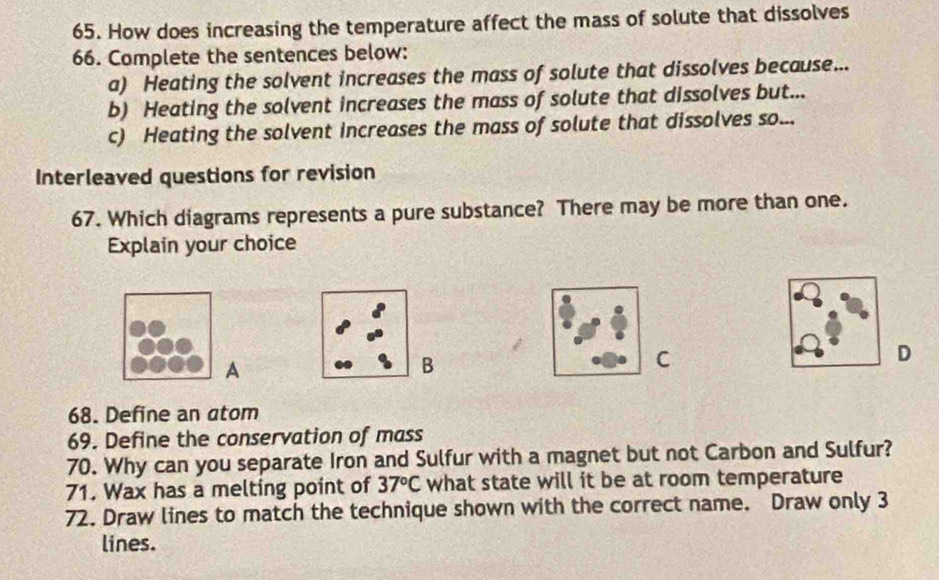 How does increasing the temperature affect the mass of solute that dissolves 
66. Complete the sentences below: 
a) Heating the solvent increases the mass of solute that dissolves because... 
b) Heating the solvent increases the mass of solute that dissolves but... 
c) Heating the solvent increases the mass of solute that dissolves so... 
Interleaved questions for revision 
67. Which diagrams represents a pure substance? There may be more than one. 
Explain your choice 
D 
A 
B 
C 
68. Define an atom 
69. Define the conservation of mass 
70. Why can you separate Iron and Sulfur with a magnet but not Carbon and Sulfur? 
71. Wax has a melting point of 37°C what state will it be at room temperature 
72. Draw lines to match the technique shown with the correct name. Draw only 3
lines.