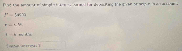 Find the amount of simple interest earned for depositing the given principle in an account.
P=$4900
r=6.5
t=6 months
Simple interest: $ d=□