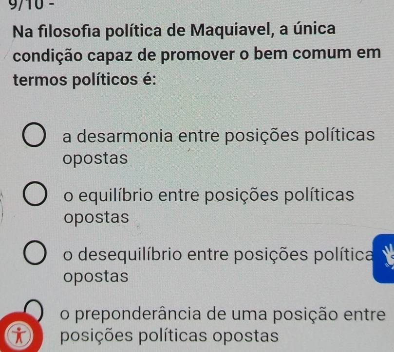 9/10 -
Na filosofia política de Maquiavel, a única
condição capaz de promover o bem comum em
termos políticos é:
a desarmonia entre posições políticas
opostas
o equilíbrio entre posições políticas
opostas
o desequilíbrio entre posições política
opostas
o preponderância de uma posição entre
i posições políticas opostas