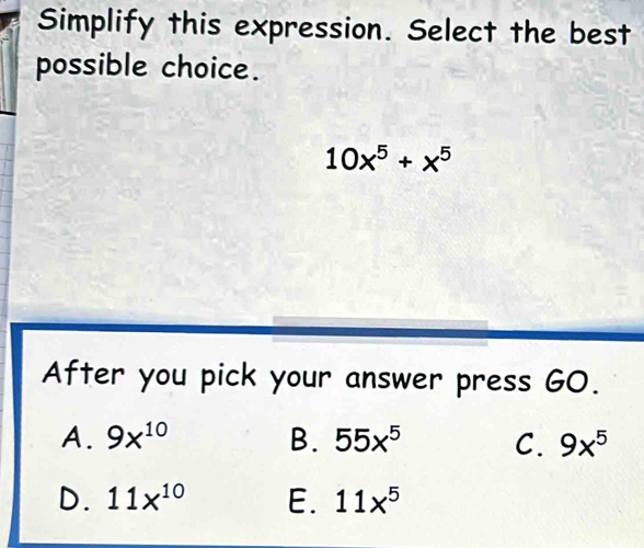 Simplify this expression. Select the best
possible choice.
10x^5+x^5
After you pick your answer press GO.
A. 9x^(10) B. 55x^5 C. 9x^5
D. 11x^(10) E. 11x^5