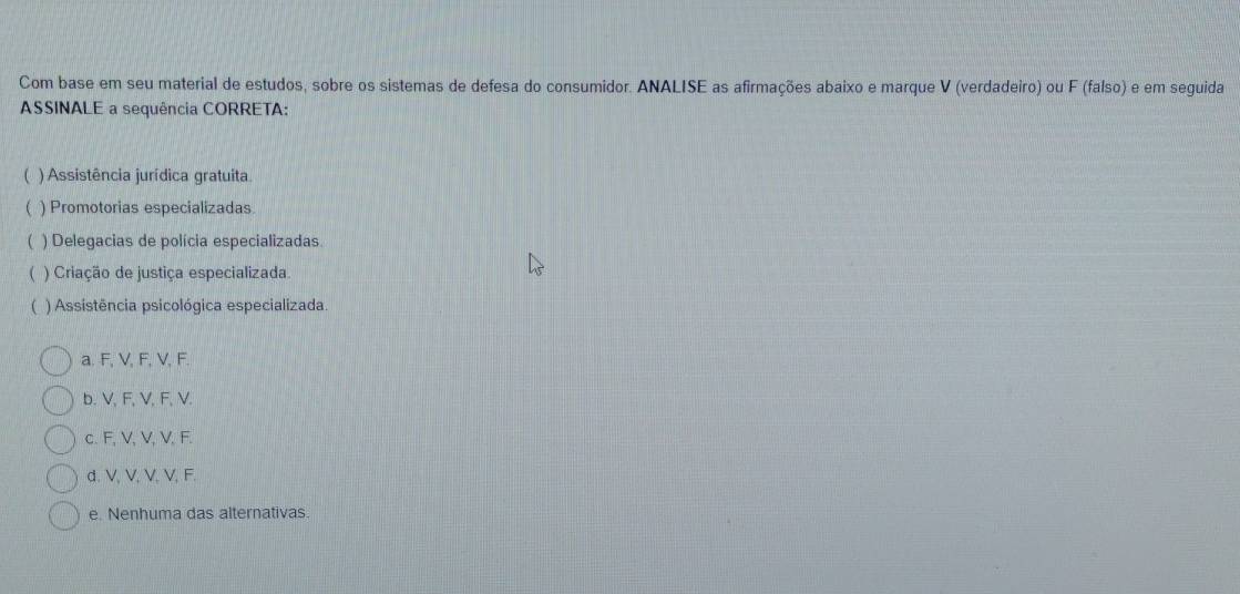 Com base em seu material de estudos, sobre os sistemas de defesa do consumidor. ANALISE as afirmações abaixo e marque V (verdadeiro) ou F (falso) e em seguida
ASSINALE a sequência CORRETA:
 ) Assistência jurídica gratuita
 ) Promotorias especializadas
 ) Delegacias de polícia especializadas.
) Criação de justiça especializada.
( ) Assistência psicológica especializada.
a. F, V, F, V, F.
b. V, F, V, F, V.
c. F, V, V, V, F.
d. V, V, V, V, F.
e. Nenhuma das alternativas.