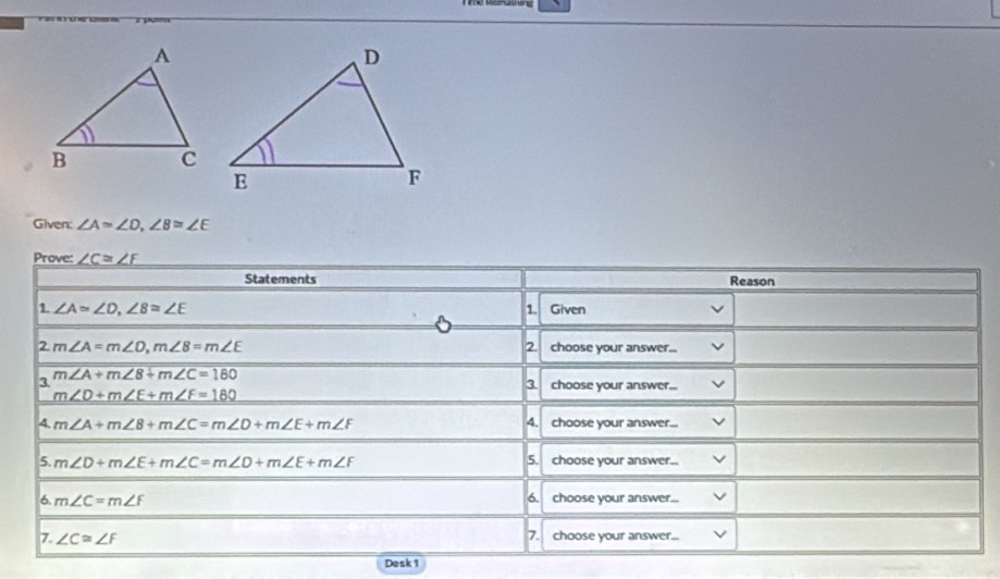 Given: ∠ A=∠ D, ∠ B≌ ∠ E
Prove: _ ∠ C=∠ F
Statements Reason 
1 ∠ A≌ ∠ D, ∠ B≌ ∠ E Given 
1. 
2. 
2 m∠ A=m∠ D, m∠ B=m∠ E choose your answer... 
3. m∠ A+m∠ B+m∠ C=180
3 choose your answer...
m∠ D+m∠ E+m∠ F=180
4. m∠ A+m∠ B+m∠ C=m∠ D+m∠ E+m∠ F 4. choose your answer... 
5. m∠ D+m∠ E+m∠ C=m∠ D+m∠ E+m∠ F 5. choose your answer... 
6. 
6. m∠ C=m∠ F choose your answer... 
7. ∠ C≌ ∠ F 7. choose your answer... 
Desk1