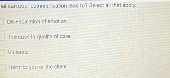 hat can poor communication lead to? Select all that apply.
De-escalation of emotion
Increase in quality of care
Violence
Harm to you or the client