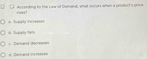 According to the Law of Demand, what occurs when a product's price
rises?
a. Supply increases
b. Supply falls
c. Demand decreases
d. Demand increases