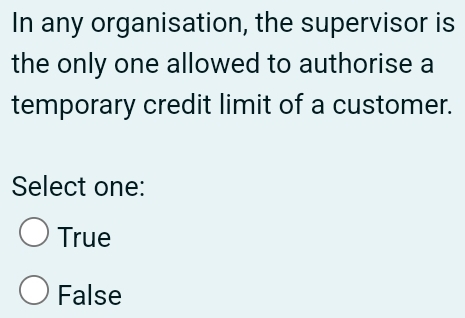 In any organisation, the supervisor is
the only one allowed to authorise a
temporary credit limit of a customer.
Select one:
True
False