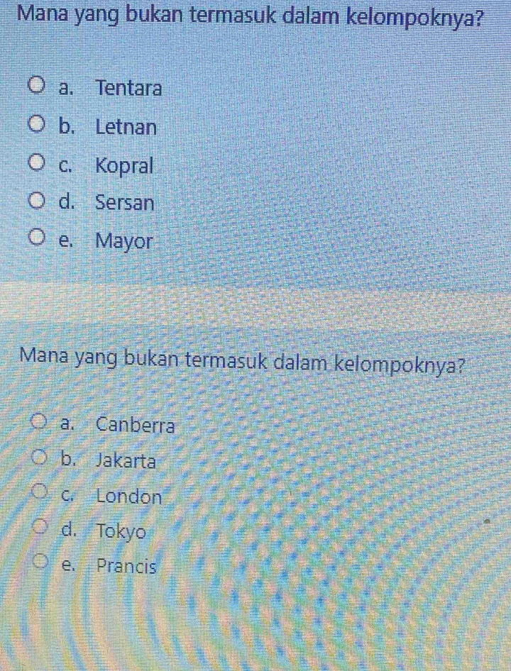 Mana yang bukan termasuk dalam kelompoknya?
a. Tentara
b. Letnan
c. Kopral
d. Sersan
e. Mayor
Mana yang bukan termasuk dalam kelompoknya?
a. Canberra
b. Jakarta
c. London
d. Tokyo
e. Prancis