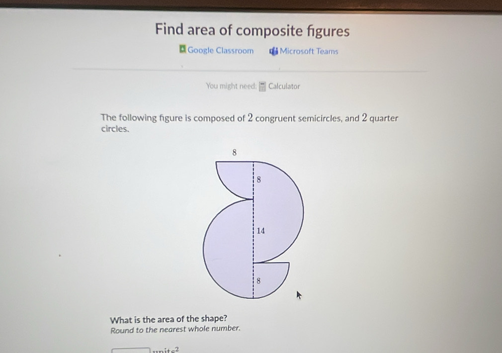 Find area of composite figures 
Google Classroom Microsoft Teams 
You might need; Calculator 
The following figure is composed of 2 congruent semicircles, and 2 quarter 
circles. 
What is the area of the shape? 
Round to the nearest whole number. 
·s itc^2