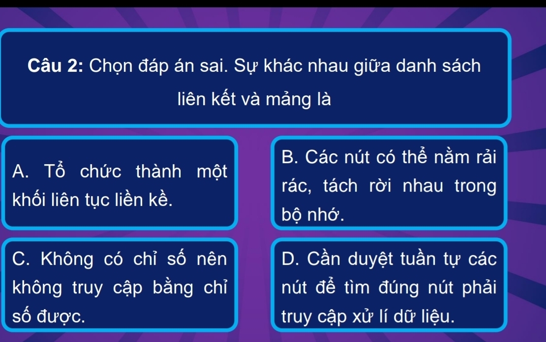 Chọn đáp án sai. Sự khác nhau giữa danh sách
liên kết và mảng là
B. Các nút có thể nằm rải
A. Tổ chức thành một
rác, tách rời nhau trong
khối liên tục liền kề.
bộ nhớ.
C. Không có chỉ số nên D. Cần duyệt tuần tự các
không truy cập bằng chỉ nút để tìm đúng nút phải
số được. truy cập xử lí dữ liệu.