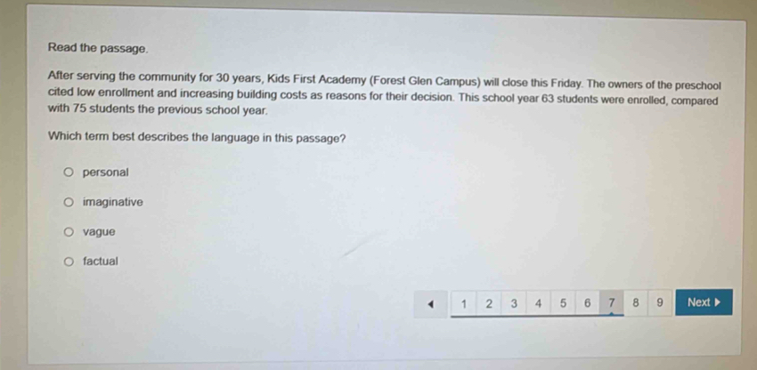 Read the passage.
After serving the community for 30 years, Kids First Academy (Forest Glen Campus) will close this Friday. The owners of the preschool
cited low enrollment and increasing building costs as reasons for their decision. This school year 63 students were enrolled, compared
with 75 students the previous school year.
Which term best describes the language in this passage?
personal
imaginative
vague
factual
1 2 3 4 5 6 7 8 9 Next ▶