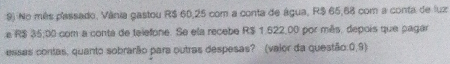 No mês passado, Vânia gastou R$ 60,25 com a conta de água, R$ 65,68 com a conta de luz 
e R$ 35,00 com a conta de telefone. Se ela recebe R$ 1.622,00 por mês, depois que pagar 
essas contas, quanto sobrarão para outras despesas? (valor da questão:0,9)