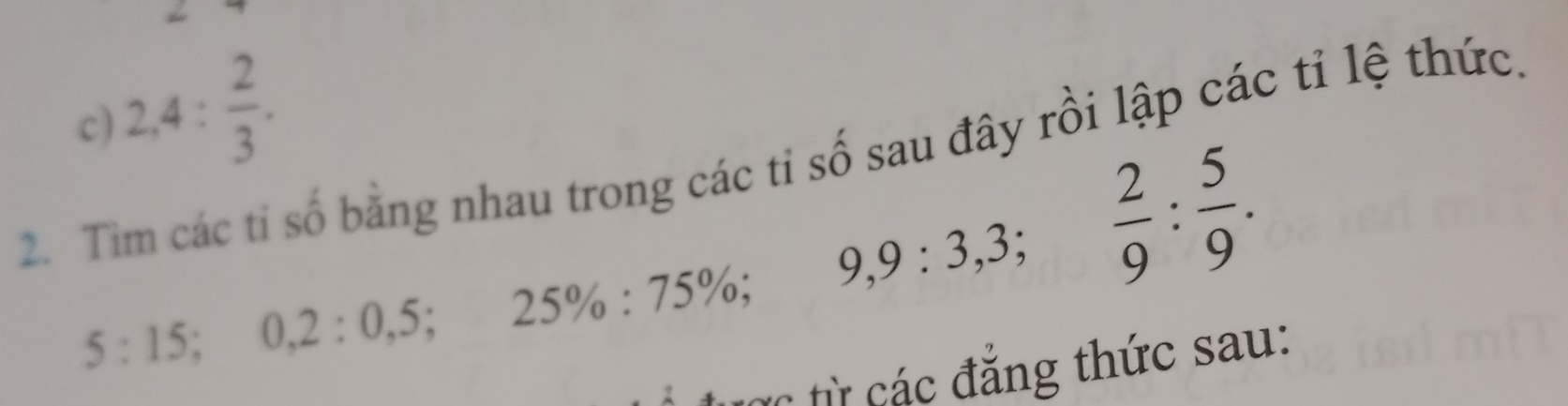 2,4: 2/3 . 
2. Tim các tỉ số bằng nhau trong các tỉ số sau đây rồi lập các tỉ lệ thức.
5:15 5; 0, 2:0,5; 25% :75% ; 9, 9:3, 3;  2/9  :  5/9 . 
tực từ các đẳng thức sau: