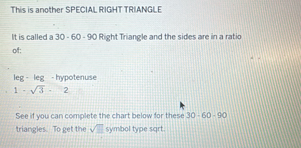 This is another SPECIAL RIGHT TRIANGLE 
It is called a 30 - 60 - 90 Right Triangle and the sides are in a ratio 
of: 
leg - leg - hypotenuse
1-sqrt(3)-2
See if you can complete the chart below for these 30-60-90
triangles. To get the sqrt() symbol type sqrt.