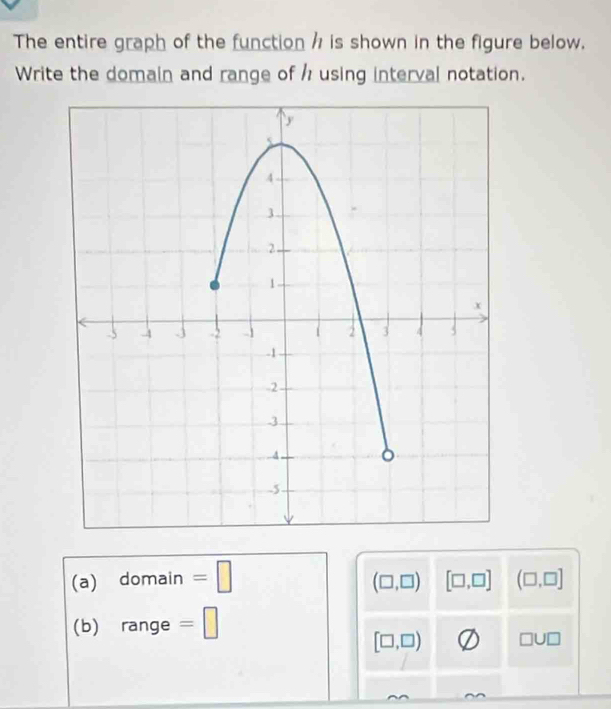 The entire graph of the function / is shown in the figure below. 
Write the domain and range of h using interval notation. 
(a) domain =□
(□ ,□ ) [□ ,□ ] (□ ,□ ]
(b) c ange =□
[□ ,□ ) □ U□