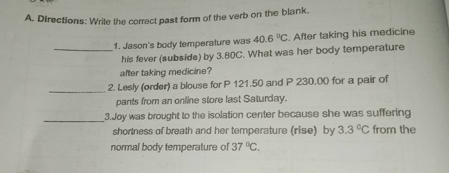 Directions: Write the correct past form of the verb on the blank. 
_1. Jason's body temperature was 40.6°C. After taking his medicine 
his fever (subside) by 3.80C. What was her body temperature 
after taking medicine? 
_2. Lesly (order) a blouse for P 121.50 and P 230.00 for a pair of 
pants from an online store last Saturday. 
_3.Joy was brought to the isolation center because she was suffering 
shortness of breath and her temperature (rise) by 3.3°C from the 
normal body temperature of 37°C.