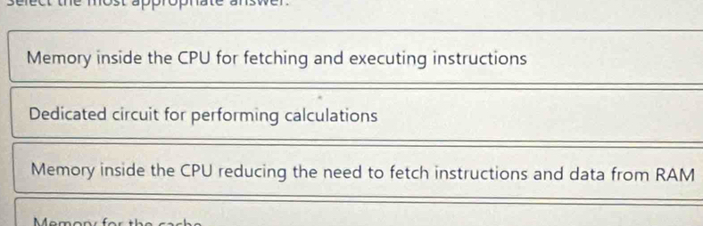 Memory inside the CPU for fetching and executing instructions
Dedicated circuit for performing calculations
Memory inside the CPU reducing the need to fetch instructions and data from RAM